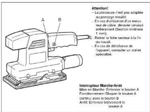 Attention! - La ponceuse n'est pas adaptée au ponçage mouillé. - En cas d'utilisation d'un enpu- leur de câble, derouler ceufaci entierement (Section minimale 1 mm). Retirer la fiche secteur à la fin du travail. - En cas de défaillance de l'apparel, consulter un stelier spécialisée. Interrupteur Marche-Arret Mise en Marche: Enfoncer le bouton A Fonctionnement Bloquer le bouton A continu: avec le bouton B Arêt: Enfoncer brièvement le bouton A