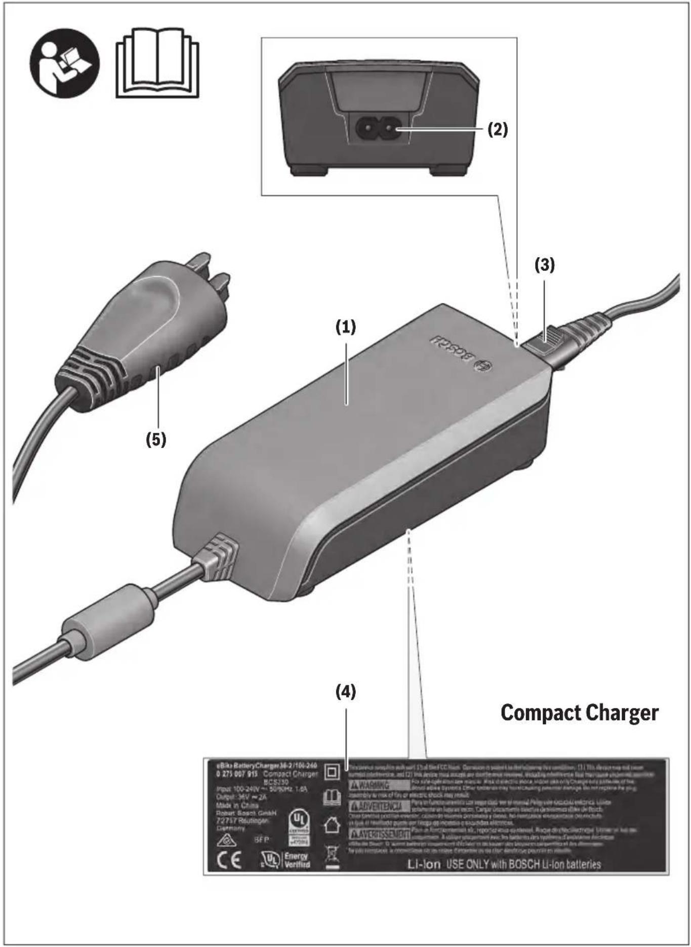 eBike BatteryCharger 36-2/100-240 0.275.007.915 Compact Charger BCS330 Input: 100-240V ~ 50/8Hz, 1.6A Output: 36V ~ 2A Mode in China Robert Bosch GmbH 72737 Ruihingen Germany SEP Energy Verified (1) (2) (3) (4) Compact Charger LA WARNING LA ADVERTENCU LA AVEROSSE DUT LI-Ion USE ONLY with BOSCH LI-Ion batteries