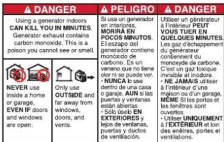 ⚠️ DANGER ⚠️ PELIGRO ▲ DANGER Using a generator indoors CAN KILL YOU IN MINUTES. Generator exhaust contains carbon monoxide. This is a poison you cannot see or smell. ⚠️ NEVER use inside a home or garage, EVEN IF doors and windows are open. Only use OUTSIDE and far away from windows, doors, and vents. Si usa un generador en interiores, MORÍRA EN POCOS MINUTOS. El eszape d' generator contiene monóxido de carbono. Es un venano que no tiene olor ni se puede ver. • NUNCA lo use dentro de una casa o garaje. AUN si las puertas ventilanas están abertas • Sól óselo EN EXTERIORES y lejos de ventanas, puertas y ductos de ventilación. Utiliser un générateur à l'intérieur PEUT VOUS TUER EN QUELQUES MINUTES. Les gaz d'échappement du générateur conliennent du monoxyde de carbone. C'est un gaz toxique invisible et inodore. • NE JAMAIS utiliser à l'intérieur d'une maison ou d'un garage, MÈME SI los portes et les fenêtres sont ouvertés. • Utiliser UNIQUEMENT à l'EXTÉRIEUR et loin des anêtres, portes et ventilations.