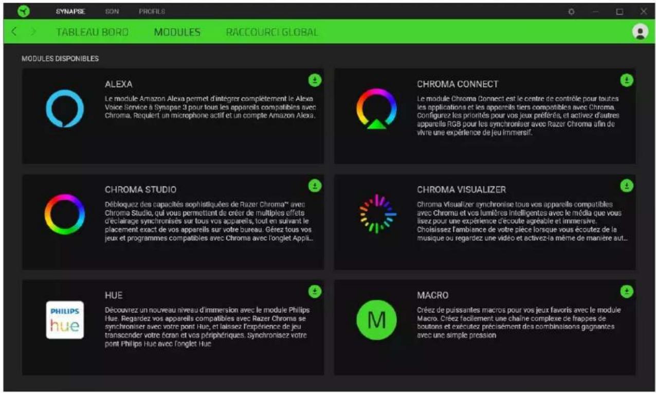 SYNAPSE SON PROFILS TABLEAU BORD MODULES RACCOURCI GLOBAL MODULES DISPONIBLES ALEXA Le module Amazon Alexa permet d'intégrer complètement le Alexa Voice Service à Synapse 3 pour tous les appareils compatibles avec Chroma. Requiert un microphone actif et un compte Amazon Alexa. CHROMA CONNECT Le module Chroma Connect est le centre de contrôle pour toutes les applications et les appareils tiers compatibles avec Chroma. Configurez les priorités pour vos jeux préférés, et activez d'autres appareils RGB pour les synchroniser avec Razer Chroma afin de vivre une expérience de jeu immersif. CHROMA STUDIO Débloquez des capacités sophistiquées de Razer Chroma® avec Chroma Studio, qui vous permettant de créer de multiples effets déclairage synchronisés sur tous vos appareils, tout en suivant le placement exact de vos appareils sur votre bureau. Gérez tous vos jeux et programmes compatibles avec Chroma avec l'onglet Appl... CHROMA VISUALIZER Chroma Visualizer synchronise tous vos appareils compatibles avec Chroma et vos lumères intelligentes avec le média que vous lisez pour une expérience d'écoute agréable et immersive. Choisissez l'ambiance de votre pièce lorsque vous écoutez de la musique ou regardez une vidéo et activez la même de manière aut... HUE Découvrez un nouveau niveau d'immersion avec le module Philips Hue. Regardez vos appareils compatibles avec Razer Chroma se synchroniser avec votre pont Hue, et laissez l'expérience de jeu transcender votre écran et vos périphériques. Synchronisez votre pont Philips Hue avec l'onglet Hue. MACRO Créez de puissantes macros pour vos jeux favors avec le module Macro. Créez facilement une chaîne complexe de frappes de boutons et exécutez précisément des combinaisons gagnantes avec une simple pression