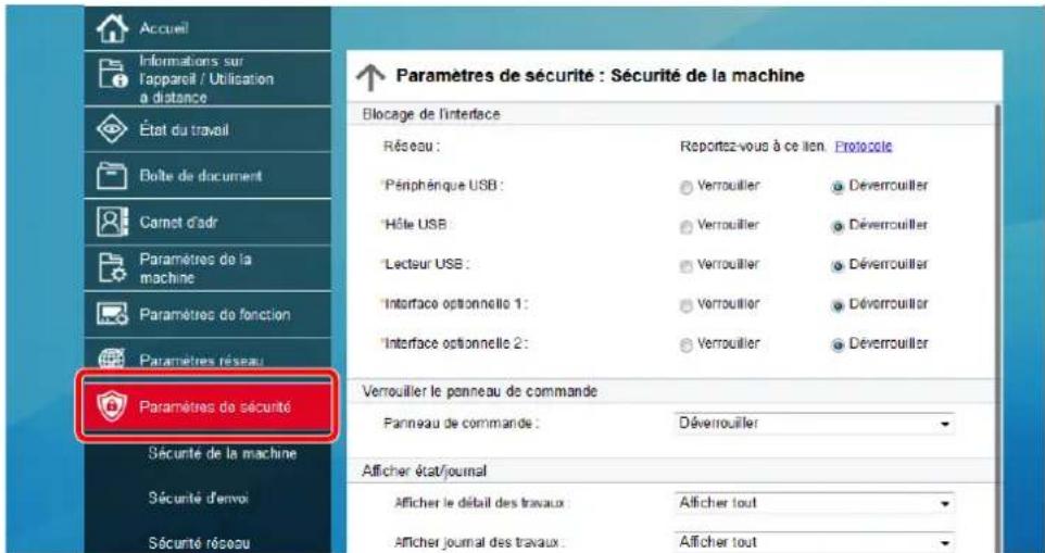 Accueil Informations sur l'appareil / Utilisation à distance État du travail Boîte de document Carnet d'adr Paramètres de la machine Paramètres de fonction Paramètres réseau Paramètres de sécurité Sécurité de la machine Sécurité d'envoi Sécurité réseau ↑ Paramètres de sécurité : Sécurité de la machine Blocage de l'interface Réseau : Reportez-vous à ce lien. Protocole Péniphénque USB : Verrouiller Déverrouiller Hôte USB : Verrouiller Déverrouiller Lecteur USB : Verrouiller Déverrouiller Interface optionnelle 1 : Verrouiller Déverrouiller Interface optionnelle 2 : Verrouiller Déverrouiller Verrouiller le panneau de commande Panneau de commande : Déverrouiller Afficher état/journal Afficher le détail des travaux : Afficher tout Afficher journal des travaux : Afficher tout