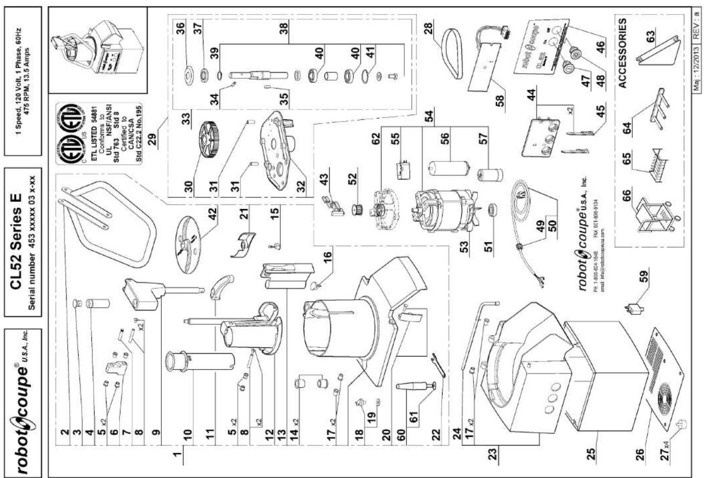 robot@coupe® U.S.A., Inc. CL52 Series E Serial number 453 xxxxx 03 x-xx 1 Speed, 120 Volt, 1 Phase, 60Hz 475 RPM, 13.5 Amps 2 3 4 5 x2 6 7 8 9 10 11 5 x2 8 x2 12 13 14 x2 17 x2 18 19 20 60 61 22 24 17 x2 23 25 26 27 x4 30 31 32 42 43 52 62 55 56 57 53 51 49 50 44 45 47 48 46 66 65 64 ACCESSORIES 63 30 31 31 32 33 34 35 36 37 38 39 40 40 41 ETL LISTED 54881 Conforms to UL NSF/ANSI Std 763 Std 8 Certified to CAN/CSA Std C22.2 No.195 robot@coupe® U.S.A., Inc. PH: 1-800-824-1048 FAX 601-896-9134 email: info@robotcoupeusa.com Maj : 12/2013 REV : a