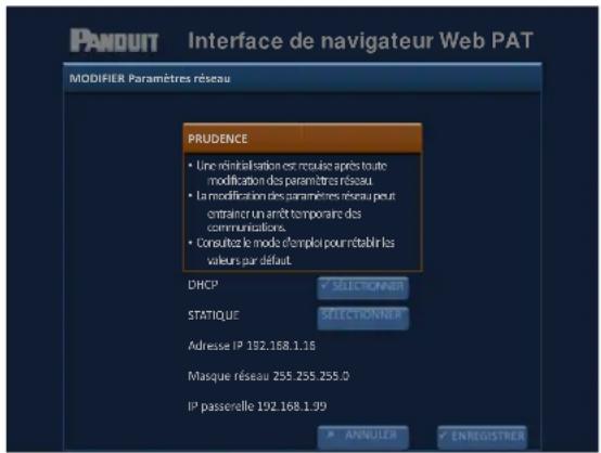 PANDUIT Interface de navigateur Web PAT MODIFIER Paramètres réseau PRUDENCE • Une réinitialisation est recouise après toute modification des paramètres réseau. • La modification des paramètres réseau peut entraîner un arrêt temporaire des communications. • Consultez le mode d'emploi pour rétablir les valeurs par défaut. DHCP SELECTONIER STATIQUE SELECTONIER Adresse IP 192.168.1.16 Masque réseau 255.255.255.0 IP passerelle 192.168.1.99 ANNULIER ENREGISTRER