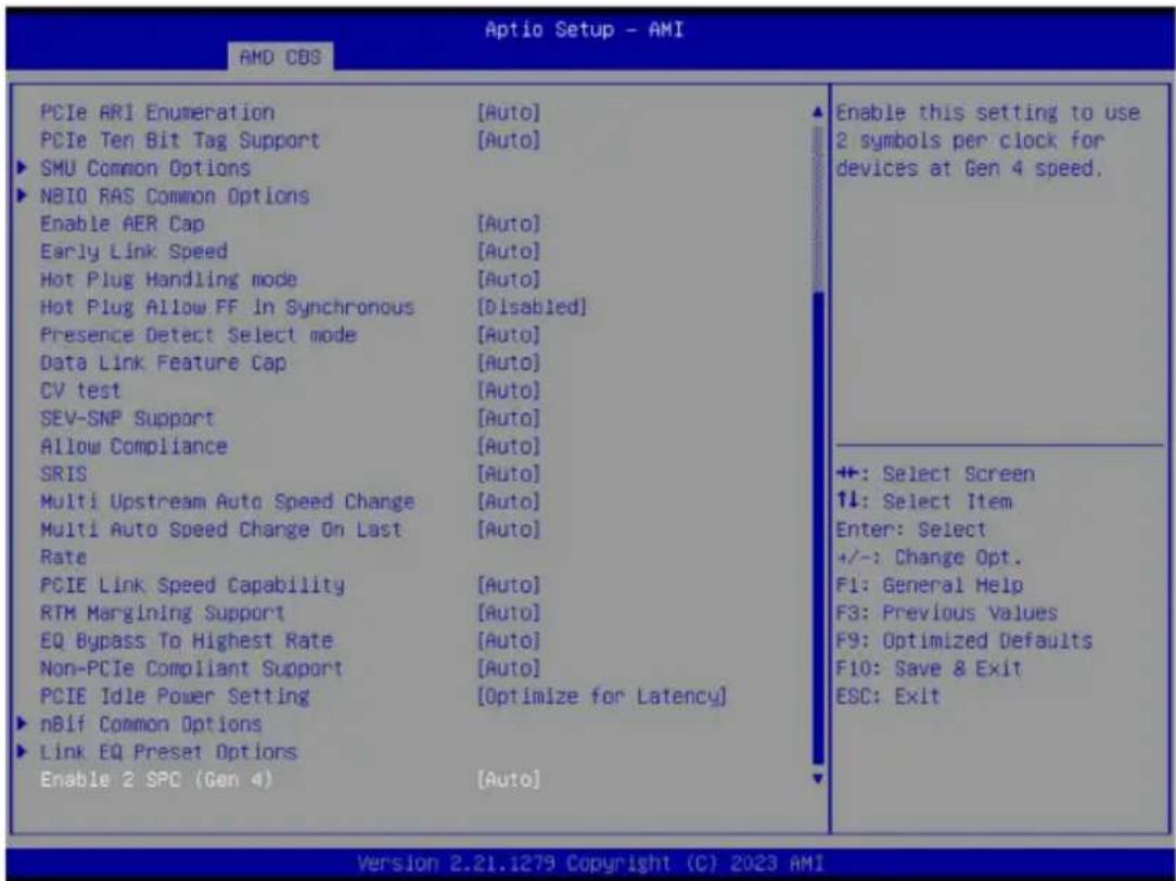 PCIe ARI Enumeration [Auto] PCIe Ten Bit Tag Support [Auto] ► SMU Common Options ► NBIO RAS Common Options Enable AER Cap [Auto] Early Link Speed [Auto] Hot Plug Handling mode [Auto] Hot Plug Allow FF In Synchronous [Disabled] Presence Detect Select mode [Auto] Data Link Feature Cap [Auto] CV test [Auto] SEV-SNP Support [Auto] Allow Compliance [Auto] SRIS [Auto] Multi Upstream Auto Speed Change [Auto] Multi Auto Speed Change On Last [Auto] Rate PCIE Link Speed Capability [Auto] RTM Margining Support [Auto] EQ Bypass To Highest Rate [Auto] Non-PCIe Compliant Support [Auto] PCIE Idle Power Setting [Optimize for Latency] ► nBif Common Options ► Link EQ Preset Options Enable 2 SPC (Gen 4) [Auto] Enable this setting to use 2 symbols per clock for devices at Gen 4 speed. +: Select Screen ↑↓: Select Item Enter: Select +/-: Change Opt. F1: General Help F3: Previous Values F9: Optimized Defaults F10: Save & Exit ESC: Exit Version 2.21.1279 Copyright (C) 2023 AMI
