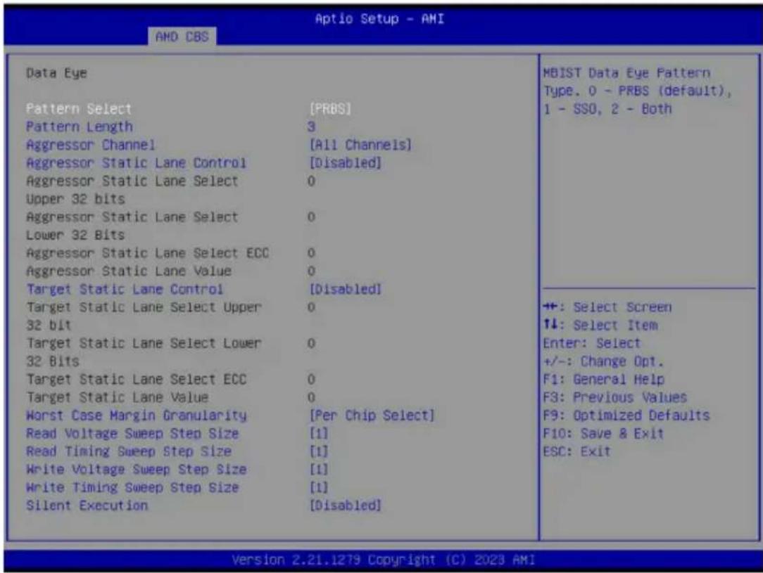 Aptio Setup - AMI AMD CBS Data Eye Pattern Select [PRBS] Pattern Length 3 Aggressor Channel [All Channels] Aggressor Static Lane Control [Disabled] Aggressor Static Lane Select 0 Upper 32 bits Aggressor Static Lane Select 0 Lower 32 Bits Aggressor Static Lane Select ECC 0 Aggressor Static Lane Value 0 Target Static Lane Control [Disabled] Target Static Lane Select Upper 0 32 bit Target Static Lane Select Lower 0 32 Bits Target Static Lane Select ECC 0 Target Static Lane Value 0 Worst Case Margin Granularity [Per Chip Select] Read Voltage Sweep Step Size [1] Read Timing Sweep Step Size [1] Write Voltage Sweep Step Size [1] Write Timing Sweep Step Size [1] Silent Execution [Disabled] MBIST Data Eye Pattern Type. 0 - PRBS (default), 1 - SSO, 2 - Both ++: Select Screen ↑↓: Select Item Enter: Select +/-: Change Opt. F1: General Help F3: Previous Values F9: Optimized Defaults F10: Save & Exit ESC: Exit Version 2.21.1279 Copyright (C) 2023 AMI