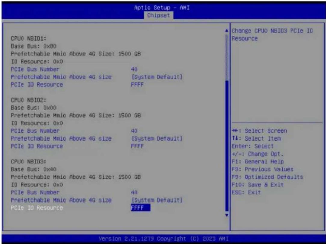Aptio Setup - AMI Chipset CPU0 NBI01: Base Bus: 0x80 Prefetchable Mnio Above 4G Size: 1500 GB IO Resource: 0x0 PCIe Bus Number 40 Prefetchable Mnio Above 4G size: [System Default] PCIe IO Resource FFFF CPU0 NBI02: Base Bus: 0x00 Prefetchable Mnio Above 4G Size: 1500 GB IO Resource: 0x0 PCIe Bus Number 40 Prefetchable Mnio Above 4G size: [System Default] PCIe IO Resource FFFF CPU0 NBI03: Base Bus: 0x40 Prefetchable Mnio Above 4G Size: 1500 GB IO Resource: 0x0 PCIe Bus Number 40 Prefetchable Mnio Above 4G size: [System Default] PCIe IO Resource FFFF Change CPU0 NBI03 PCIe IO Resource +: Select Screen ↓: Select Item Enter: Select +/-: Change Opt. F1: General Help F3: Previous Values F9: Optimized Defaults F10: Save & Exit ESC: Exit Version 2.21.1279 Copyright (C) 2023 AMI