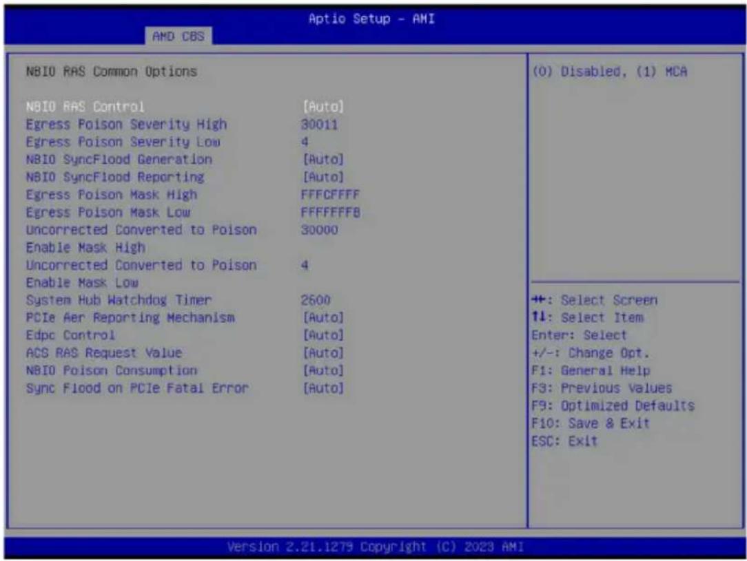 Aptio Setup - AMI AMD CBS NBIO RAS Common Options NBIO RAS Control [Auto] Egress Poison Severity High 30011 Egress Poison Severity Low 4 NBIO SyncFlood Generation [Auto] NBIO SyncFlood Reporting [Auto] Egress Poison Mask High FFFCFFFF Egress Poison Mask Low FFFFFFFB Uncorrected Converted to Poison 30000 Enable Mask High Uncorrected Converted to Poison 4 Enable Mask Low System Hub Watchdog Timer 2600 PCIe Aer Reporting Mechanism [Auto] Edpc Control [Auto] ACS RAS Request Value [Auto] NBIO Poison Consumption [Auto] Sync Flood on PCIe Fatal Error [Auto] (0) Disabled, (1) MCA +: Select Screen ↑↓: Select Item Enter: Select +/-: Change Opt. F1: General Help F3: Previous Values F9: Optimized Defaults F10: Save & Exit ESC: Exit Version 2.21.1279 Copyright (C) 2023 AMI