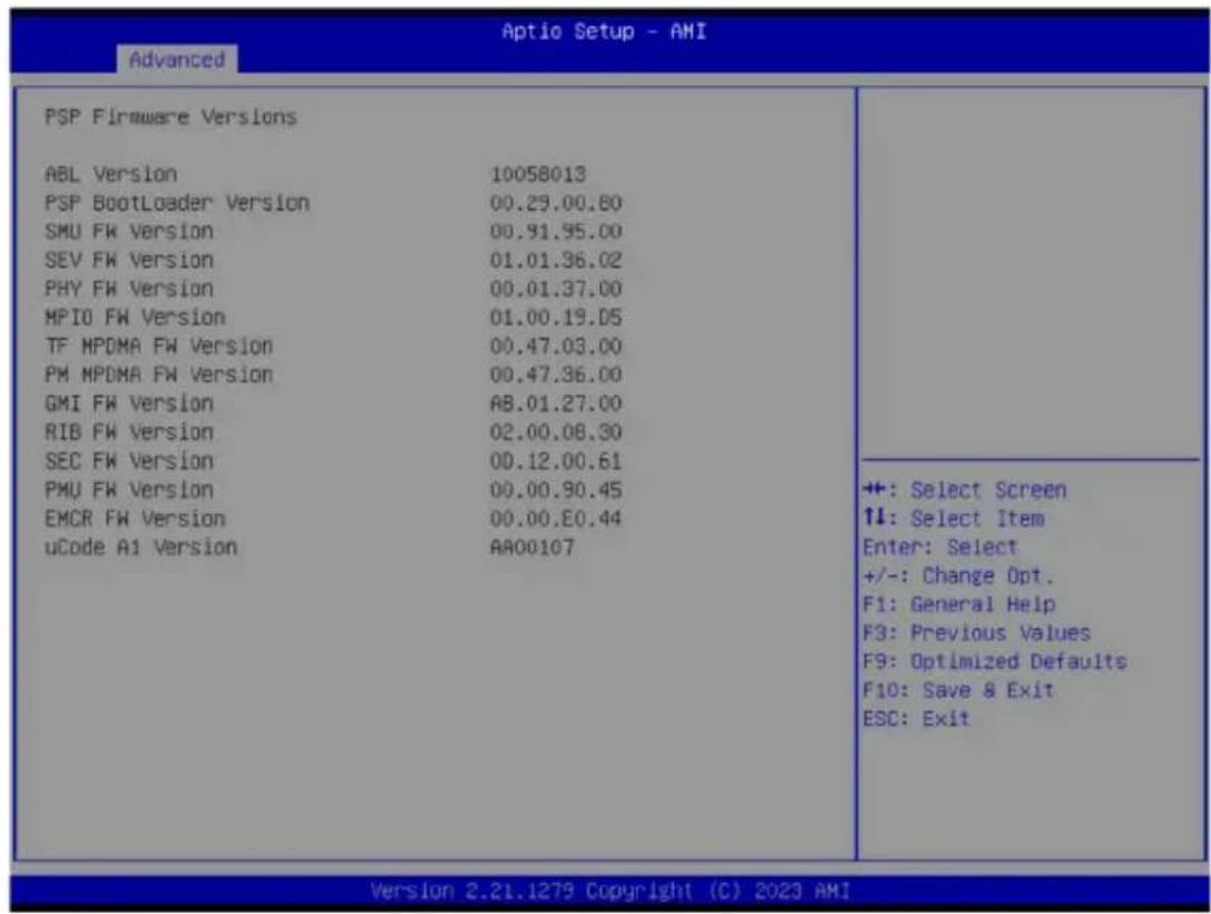 PSP Firmware Versions ABL Version 10058013 PSP BootLoader Version 00.29.00.60 SMU FW Version 00.91.95.00 SEV FW Version 01.01.36.02 PHY FW Version 00.01.37.00 MPIO FW Version 01.00.19.05 TF MPDMA FW Version 00.47.03.00 PM MPDMA FW Version 00.47.36.00 GMI FW Version AB.01.27.00 RIB FW Version 02.00.08.30 SEC FW Version 00.12.00.61 PMU FW Version 00.00.90.45 EMCR FW Version 00.00.E0.44 uCode A1 Version AA00107 ++: Select Screen ↑↓: Select Item Enter: Select +/-: Change Opt. F1: General Help F3: Previous Values F9: Optimized Defaults F10: Save & Exit ESC: Exit Version 2.21.1279 Copyright (C) 2023 AMI