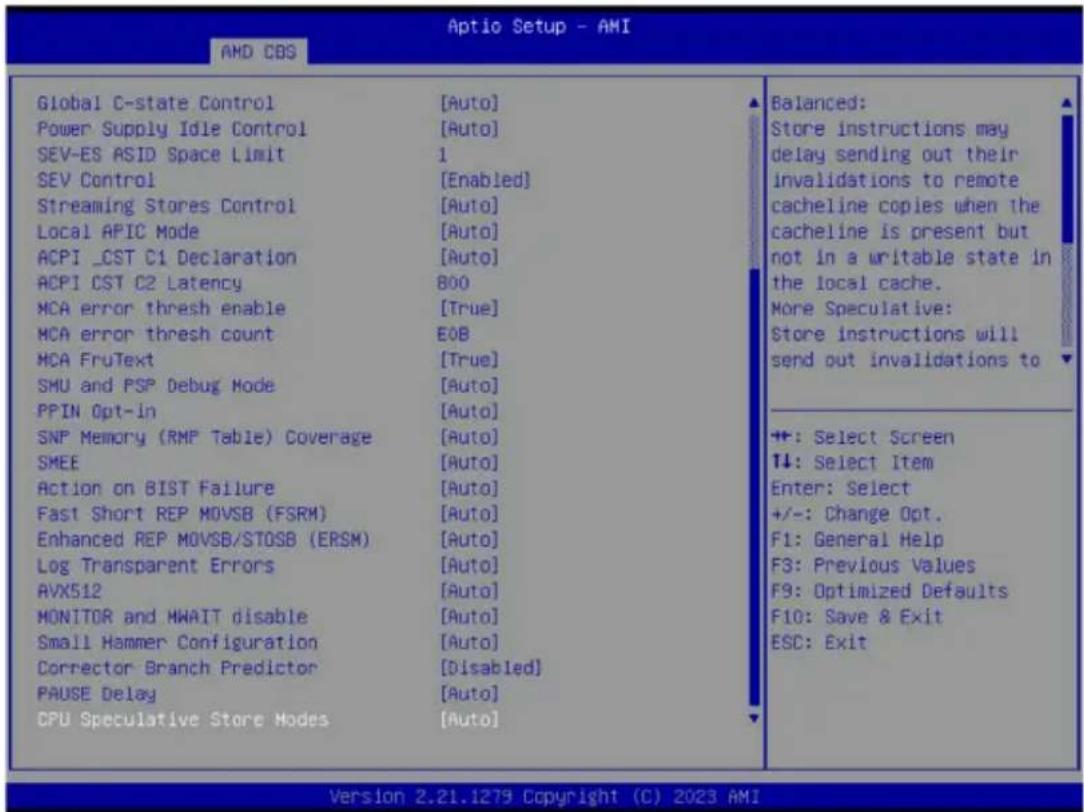 Aptio Setup - AMI AMD COS Global C-state Control [Auto] Power Supply Idle Control [Auto] SEV-ES ASID Space Limit 1 SEV Control [Enabled] Streaming Stores Control [Auto] Local APIC Mode [Auto] ACPI _CST C1 Declaration [Auto] ACPI CST C2 Latency 800 MCA error thresh enable [True] MCA error thresh count EOB MCA FruText [True] SMU and PSP Debug Mode [Auto] PPIN Opt-in [Auto] SNP Memory (RMP Table) Coverage [Auto] SMEE [Auto] Action on BIST Failure [Auto] Fast Short REP MOVSB (FSRM) [Auto] Enhanced REP MOVSB/STOSB (ERSM) [Auto] Log Transparent Errors [Auto] AVX512 [Auto] MONITOR and MWAIT disable [Auto] Small Hammer Configuration [Auto] Corrector Branch Predictor [Disabled] PAUSE Delay [Auto] CPU Speculative Store Modes [Auto] Balanced: Store instructions may delay sending out their invalidations to remote cacheline copies when the cacheline is present but not in a writable state in the local cache. More Speculative: Store instructions will send out invalidations to +: Select Screen +: Select Item Enter: Select +/-: Change Opt. F1: General Help F3: Previous Values F9: Optimized Defaults F10: Save & Exit ESC: Exit Version 2.21.1279 Copyright (C) 2023 AMI