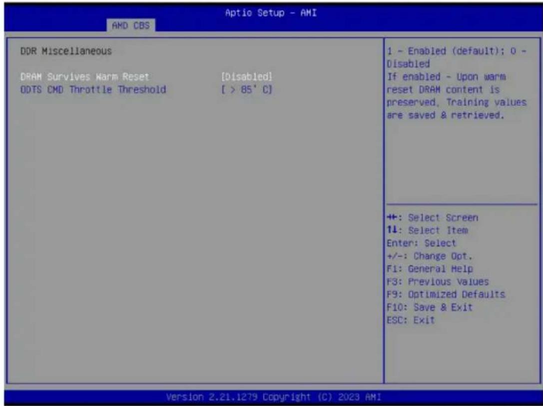 Aptio Setup - AMI AMD CBS DDR Miscellaneous DRAM Survives Warm Reset [Disabled] ODTS CMD Throttle Threshold [ > 85' C] 1 - Enabled (default); 0 - Disabled If enabled - Upon warm reset DRAM content is preserved, Training values are saved & retrieved. +: Select Screen 1↓: Select Item Enter: Select +/-: Change Opt. F1: General Help F3: Previous Values F9: Optimized Defaults F10: Save & Exit ESC: Exit Version 2.21.1279 Copyright (C) 2023 AMI