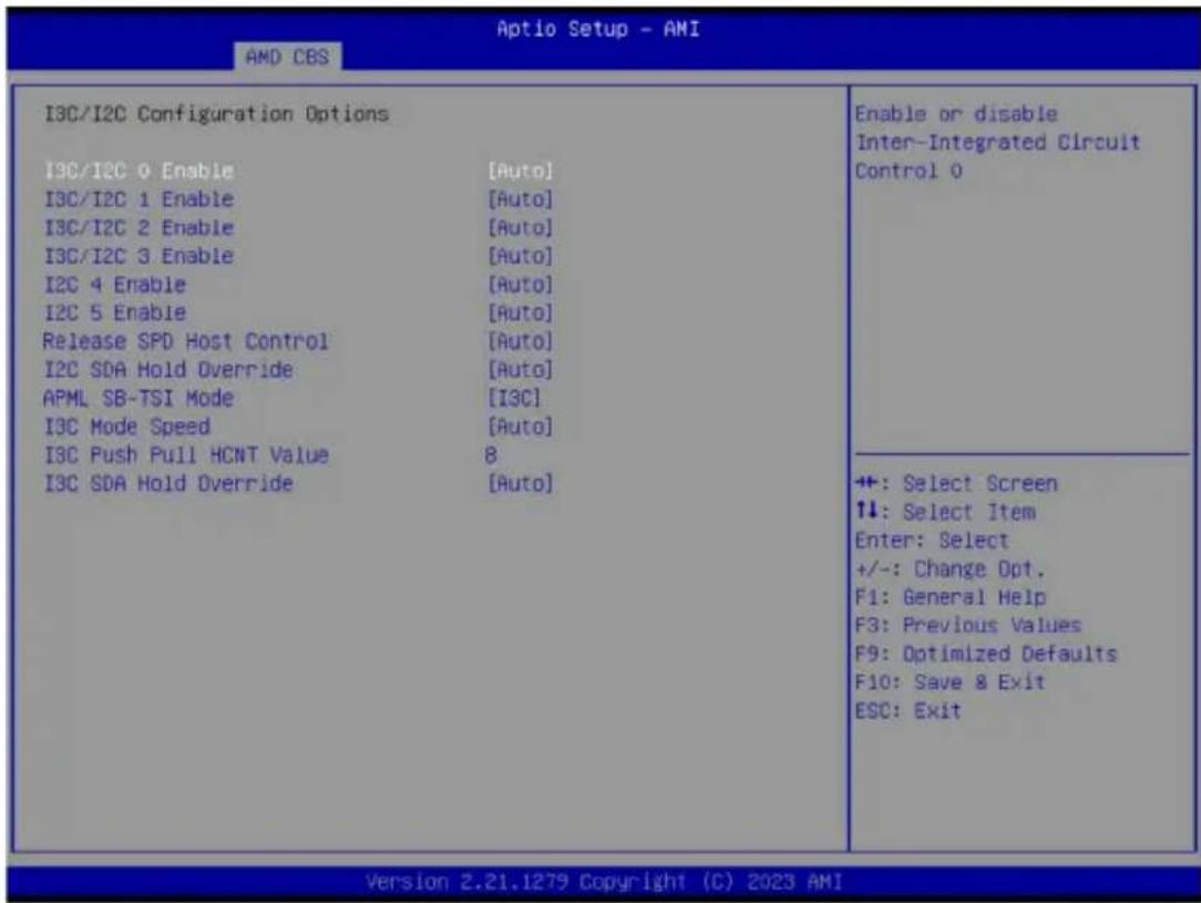 Aptio Setup - AMI AMD CBS I3C/I2C Configuration Options I3C/I2C 0 Enable [Auto] I3C/I2C 1 Enable [Auto] I3C/I2C 2 Enable [Auto] I3C/I2C 3 Enable [Auto] I2C 4 Enable [Auto] I2C 5 Enable [Auto] Release SPD Host Control [Auto] I2C SDA Hold Override [Auto] APML SB-TSI Mode [I3C] I3C Mode Speed [Auto] I3C Push Pull HCNT Value 8 I3C SDA Hold Override [Auto] Enable or disable Inter-Integrated Circuit Control 0 +: Select Screen ↑↓: Select Item Enter: Select +/-: Change Opt. F1: General Help F3: Previous Values F9: Optimized Defaults F10: Save & Exit ESC: Exit Version 2.21.1279 Copyright (C) 2023 AMI