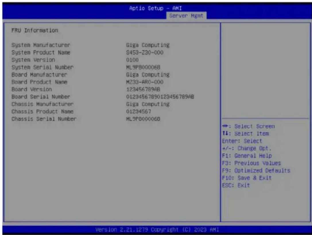 Aptio Setup - AMI Server Mgmt FRU Information System Manufacturer Giga Computing System Product Name S459-230-000 System Version 0100 System Serial Number ML9P8000068 Board Manufacturer Giga Computing Board Product Name MZ33-AR0-000 Board Version 123456789AB Board Serial Number 01234567890123456789AB Chassis Manufacturer Giga Computing Chassis Product Name 01234567 Chassis Serial Number ML9P8000068 +: Select Screen ↑↓: Select Item Enter: Select +/-: Change Opt. F1: General Help F3: Previous Values F9: Optimized Defaults F10: Save & Exit ESC: Exit Version 2.21.1279 Copyright (C) 2023 AMI