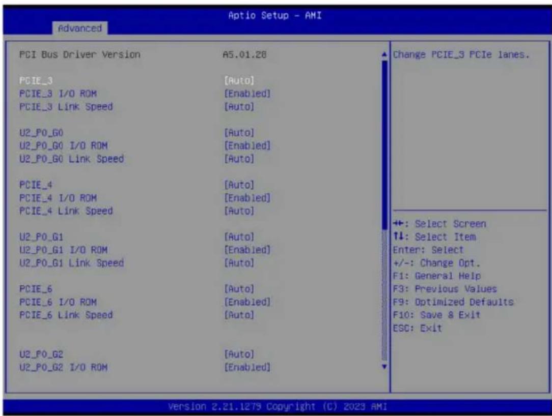 PCI Bus Driver Version PCIE_3 PCIE_3 I/O ROM PCIE_3 Link Speed U2_P0_G0 U2_P0_G0 I/O ROM U2_P0_G0 Link Speed PCIE_4 PCIE_4 I/O ROM PCIE_4 Link Speed U2_P0_G1 U2_P0_G1 I/O ROM U2_P0_G1 Link Speed PCIE_6 PCIE_6 I/O ROM PCIE_6 Link Speed U2_P0_G2 U2_P0_G2 I/O ROM A5.01.28 [Auto] [Enabled] [Auto] [Auto] [Enabled] [Auto] [Auto] [Enabled] [Auto] [Auto] [Auto] [Enabled] [Auto] [Auto] [Enabled] [Auto] Change PCIE_3 PCIe lanes. +: Select Screen ↑↓: Select Item Enter: Select +/-: Change Opt. F1: General Help F3: Previous Values F9: Optimized Defaults F10: Save & Exit ESC: Exit Version 2.21.1279 Copyright (C) 2023 AMI