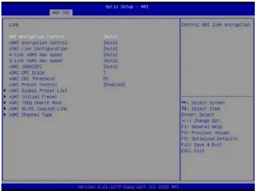 Aptio Setup - AMI AMD CBS Link GMI encryption control [Auto] ×GMI encryption control [Auto] ×GMI Link Configuration [Auto] 4-1link ×GMI max speed [Auto] 3-1link ×GMI max speed [Auto] ×GMI 18GACOFC [Auto] ×GMI CRC Scale 7 ×GMI CRC Threshold 25 ×GMI Preset Control [Enabled] ▶ ×GMI Global Preset List ▶ ×GMI Initial Preset ▶ ×GMI TXEQ Search Mask ▶ ×GMI AC/DC Coupled Link ▶ ×GMI Channel Type Control GMI link encryption +: Select Screen ↑↓: Select Item Enter: Select +/-: Change Opt. F1: General Help F3: Previous Values F9: Optimized Defaults F10: Save & Exit ESC: Exit Version 2.21.1279 Copyright (C) 2023 AMI
