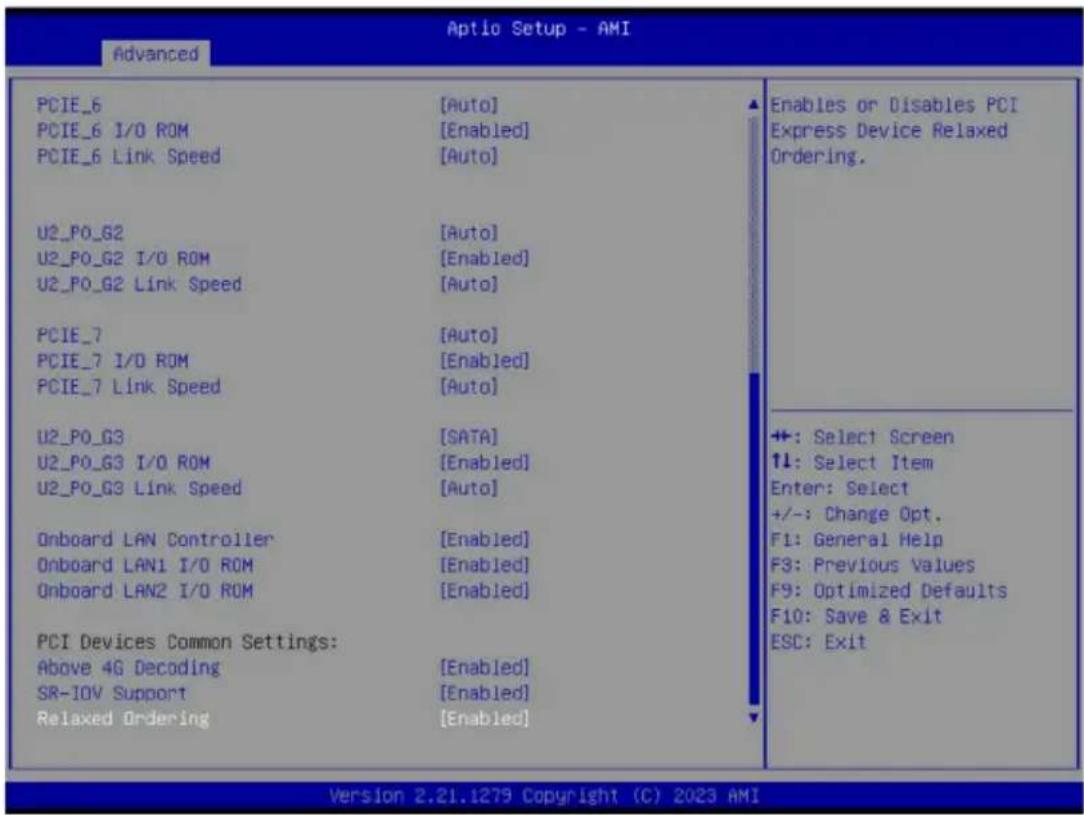 Advanced PCIE_6 PCIE_6 I/O ROM PCIE_6 Link Speed [U2_P0_G2 U2_P0_G2 I/O ROM U2_P0_G2 Link Speed PCIE_7 PCIE_7 I/O ROM PCIE_7 Link Speed U2_P0_G3 U2_P0_G3 I/O ROM U2_P0_G3 Link Speed Onboard LAN Controller Onboard LAN1 I/O ROM Onboard LAN2 I/O ROM PCI Devices Common Settings: Above 4G Decoding SR-IOV Support Relaxed Ordering [Auto] [Enabled] [Auto] [Auto] [Enabled] [Auto] [SATA] [Enabled] [Auto] [Enabled] [Enabled] [Enabled] [Enabled] Enables or Disables PCI Express Device Relaxed Ordering. +: Select Screen ↑↓: Select Item Enter: Select +/-: Change Opt. F1: General Help F3: Previous Values F9: Optimized Defaults F10: Save & Exit ESC: Exit Version 2.21.1279 Copyright (C) 2023 AMI