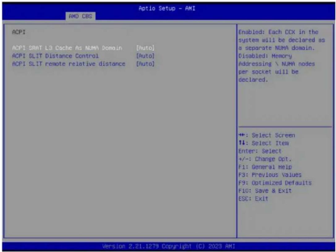 Aptio Setup - AMI AMD CBS ACPI ACPI SRAT L3 Cache As NUMA Domain [Auto] ACPI SLIT Distance Control [Auto] ACPI SLIT remote relative distance [Auto] Enabled: Each CCX in the system will be declared as a separate NUMA domain. Disabled: Memory Addressing \ NUMA nodes per socket will be declared. ++: Select Screen ↑↓: Select Item Enter: Select +/-: Change Opt. F1: General Help F3: Previous Values F9: Optimized Defaults F10: Save & Exit ESC: Exit Version 2.21.1279 Copyright (C) 2023 AMI