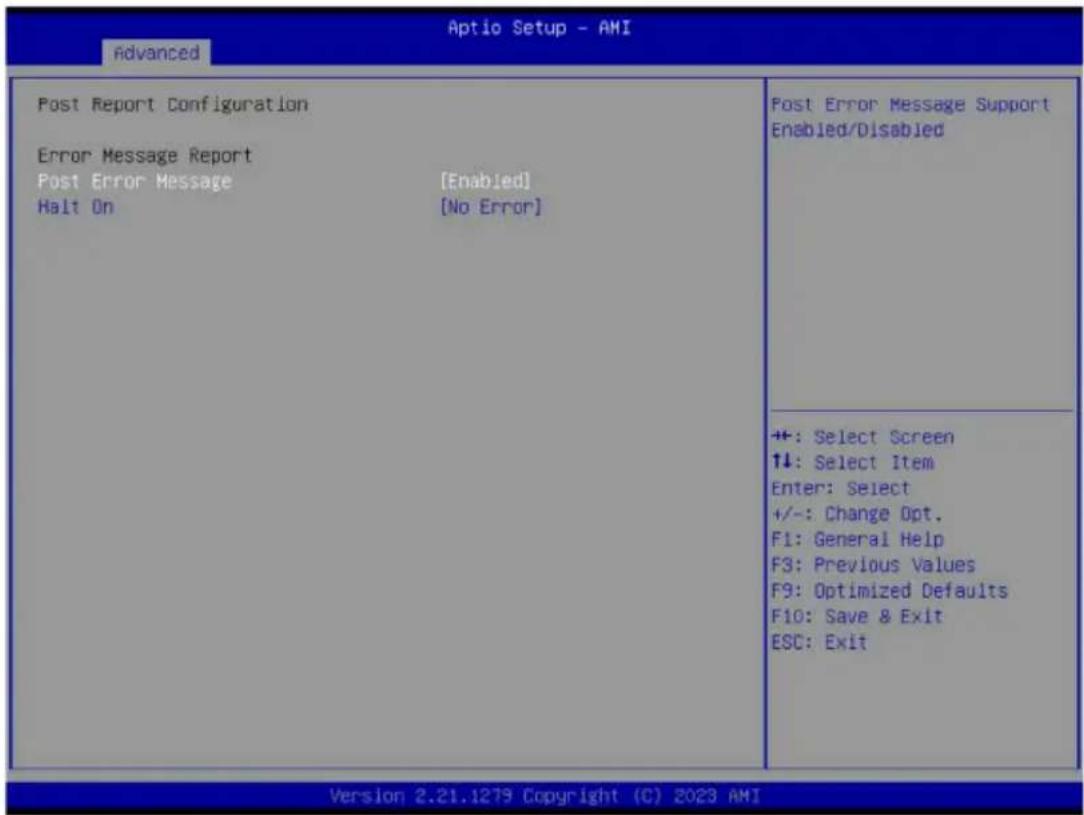 Aptio Setup - AMI Advanced Post Report Configuration Error Message Report Post Error Message [Enabled] Halt On [No Error] Post Error Message Support Enabled/Disabled ++: Select Screen ↑↓: Select Item Enter: Select +/-: Change Opt. F1: General Help F3: Previous Values F9: Optimized Defaults F10: Save & Exit ESC: Exit Version 2.21.1279 Copyright (C) 2023 AMI