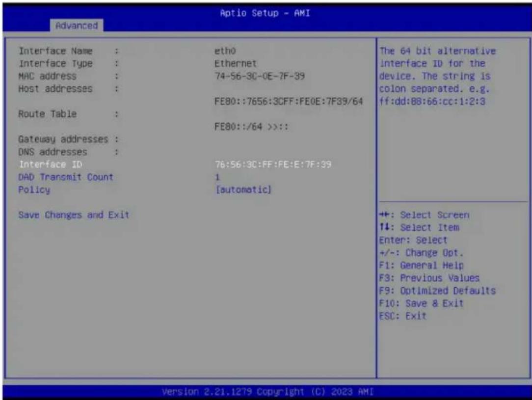 Advanced Interface Name : eth0 Interface Type : Ethernet MAC address : 74-56-3C-0E-7F-39 Host addresses : FE80::7656:3CFF:FE0E:7F39/64 Route Table : Gateway addresses : DNS addresses : Interface ID 76:56:3C:FF:FE:E:7F:39 DAD Transmit Count 1 Policy [automatic] Save Changes and Exit The 64 bit alternative interface ID for the device. The string is colon separated. e.g. ff:dd:88:66:cc:1:2:3 ++: Select Screen ↑↓: Select Item Enter: Select +/-: Change Opt. F1: General Help F3: Previous Values F9: Optimized Defaults F10: Save & Exit ESC: Exit Version 2.21.1279 Copyright (C) 2023 AMI