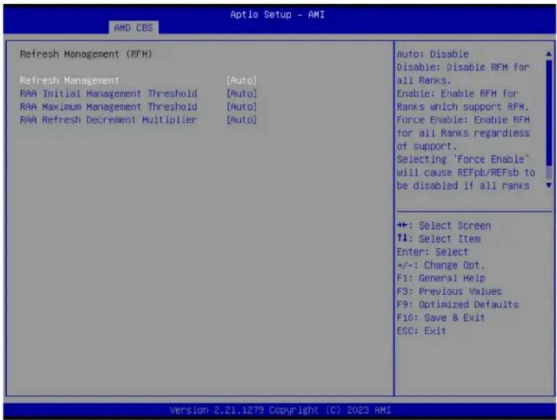 Aptio Setup - AMI AMD CBS Refresh Management (RFM) Refresh Management [Auto] RAA Initial Management Threshold [Auto] RAA Maximum Management Threshold [Auto] RAA Refresh Decrement Multiplier [Auto] Auto: Disable Disable: Disable RFM for all Ranks. Enable: Enable RFM for Ranks which support RFM. Force Enable: Enable RFM for all Ranks regardless of support. Selecting 'Force Enable' will cause REFpb/REFsb to be disabled if all ranks +: Select Screen ↑↓: Select Item Enter: Select +/-: Change Opt. F1: General Help F3: Previous Values F9: Optimized Defaults F10: Save & Exit ESC: Exit Version 2.21.1279 Copyright (C) 2023 AMI