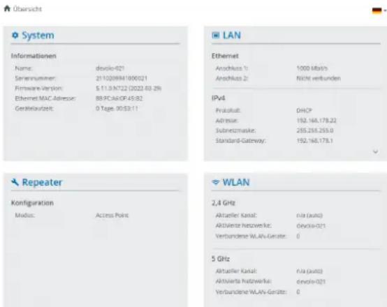 Übersicht System Informationen Name: dvolo-021 Serennummer: 2110209841000021 Firmware Version: S.11.0.NT22 (2022.03.29) Ethernet MAC Adresse: 88.PCA.AOF45.82 Gerätekmarkt: 0 Tage. 90:53:11 LAN Ethernet Anschuss 1: 1000 Mb/s Anschuss 2: Nicht verbunden IPv4 Produkt: DHCP Adresse: 152.166.178.22 Subezinsmaske: 255.255.255.0 Standard-Gateway: 152.166.178.1 Repeater Configuration Modus: Access Point WLAN 2,4 GHz Aktualer Kanal: n/a (auto) Aktivierte Netzwerk: dvolo-021 Verbundene WLAN-Gesätze: 0 5 GHz Aktualer Kanal: n/a (auto) Aktivierte Netzwerk: dvolo-021 Verbundene WLAN-Gesätze: 0