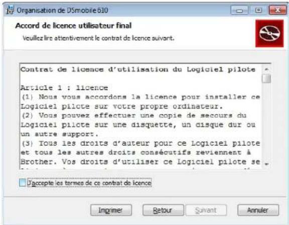 Organisation de DSmobile 610 Accord de licence utilisateur final Veuillez lire attentivement le contrat de licence suivant. Contrat de licence d'utilisation du Logiciel pilote Article 1 : licence (1) Nous vous accordons la licence pour installer ce Logiciel pilote sur votre propre ordinateur. (2) Vous pouvez effectuer une copie de secours du Logiciel pilote sur une disquette, un disque dur ou un autre support. (3) Tous les droits d'auteur pour ce Logiciel pilote et tous les autres droits consécutifs reviennent à Brother. Vos droits d'utiliser ce Logiciel pilote se D'accepte les termes de ce contrat de licence Inprimer Retour Suivant Annuler