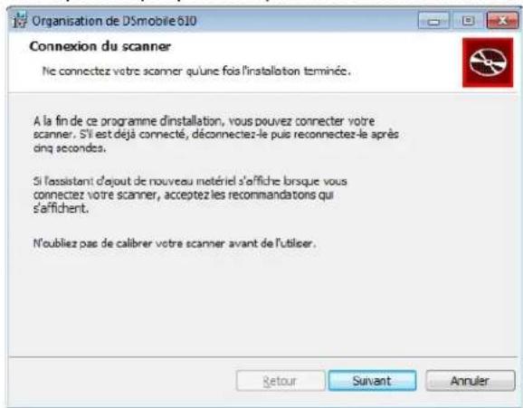 Organisation de DSmobile 610 Connexion du scanner Ne connectez votre scanner qu'une fois l'installation terminée. A la fin de ce programme d'installation, vous pouvez connecter votre scanner. Si est déjà connecté, déconnectez-le puis reconnectez-le après dinq secondes. Si l'assistant d'ajout de nouveau matériel s'affiche lorsque vous connectez votre scanner, acceptez les recommandations qui s'affichent. N'oubliez pas de calibrer votre scanner avant de l'utiliser.