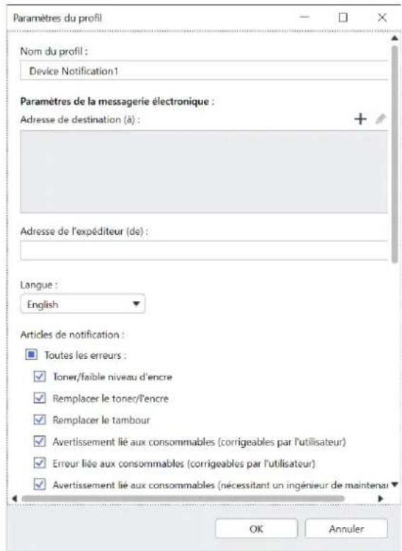 Paramètres du profil Nom du profil : Device Notification1 Paramètres de la messagerie électronique : Adresse de destination (à) : Adresse de l'expéditeur (de) : Langue : English Articles de notification : Toutes les erreurs : Toner/faible niveau d'encre Remplacer le toner/l'encre Remplacer le tambour Avertissement lié aux consommables (corrigeables par l'utilisateur) Erreur lié aux consommables (corrigeables par l'utilisateur) Avertissement lié aux consommables (nécessitant un ingénieur de maintenai OK Annuler