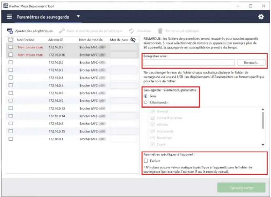 Brother Mass Deployment Tool Paramètres de sauvegarde Ajouter des périphériques Notification Adresse IP Nom de modèle Mot de pass Non pris en chan 172.16.0.7 Brother MFC 172.16.0.10 Brother MFC 172.16.0.2 Brother MFC 172.16.0.3 Brother MFC 172.16.0.4 Brother MFC 172.16.0.5 Brother MFC 172.16.0.6 Brother MFC 172.16.0.9 Brother MFC 172.16.0.13 Brother MFC 172.16.0.14 Brother MFC 172.16.0.8 Brother MFC 172.16.0.15 Brother MFC 172.16.0.1 Remarque : les fichiers de paramètres seront récupérés pour tous les appareils sélectionnés. Si vous sélectionnez de nombreux appareils (par exemple plus de 50 appareils), la sauvegarde est susceptible de prendre du temps. Enregistrer sous : Parcourir... Ne pas changer le nom du fichier si vous souhaitez déployer le fichier de sauvegarde via une clé USB. Les déploiements USB nécessitant un format spécifique pour le nom de fichier. Sauvegarder l'élément du paramètre : Tous Sélectionné : General Carret d'adressus Afficher Improvements Numeries Copie Paramètres spécifiques à l'appareil : Exclure * N'incluez aucune valeur statique (spécifique à l'appareil) dans le fichier de sauvegarde (par exemple, l'adresse IP ou le nom du noeud). Sauvegarder
