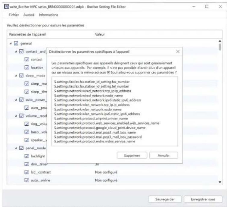 write_Brother MFC series_BRN0000000001.edpk - Brother Setting File Editor Fichier Avancé Informations Veuillez désélectionner pour exclure les paramètres Paramètres de l'appareil Valeur ✓ general ✓ contact_and ✓ contact ✓ location ✓ sleep_mode ✓ sleep_mo ✓ sleep_tim ✓ auto_power_ ✓ auto_pow ✓ volume_mod ✓ ring_volus ✓ beep_volus ✓ speaker_\ ✓ panel_mode ✓ backlight ✓ dim_timer 30 ✓ lcd_contrast Non configuré ✓ auto_online Non configuré Desélectionner les paramètres spécifiques à l'appareil Les paramètres spécifiques aux appareils désignent ceux qui sont généralement uniques aux appareils. Par exemple, il n'est pas possible d'avoir plus d'un appareil sur un réseau avec la même adresse IP Souhaitez-vous supprimer ces paramètres ? $.settings.fax.fax.fax.station_id_setting.fax_number $.settings.fax.fax.fax.station_id_setting.tel_number $.settings.network.wired_network.tcp_ip_ip_address $.settings.network.wired_network.node_name $.settings.network.wired_network.ipv6.static_ipv6_address $.settings.network.wlan_network.tcp_ip_ip_address $.settings.network.wlan_network.node_name $.settings.network.wlan_network.ipv6 static_ipv6_address $.settings.network.protocol.airprint.printer_name $.settings.network.protocol.web_services_enabled.web_services_name $.settings-network.protocol.google_cloud_print.device_name $.settings-network.protocol.mail.pop3_mail_box_name $.settings-network.protocol.mail.pop3_mail_box_password $.settings-network.protocol.mdns.mdns_service_name Supprimer Annuler Sauvegarder Enregistrer sous