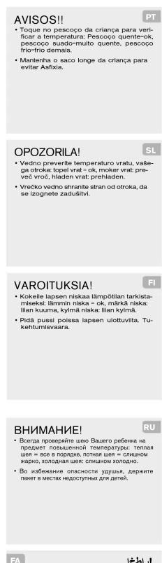 AVISOS!! • Toque no pescoço da criança para verificar a temperatura: Pescoço quente-ok, pescoço suado-muito quente, pescoço frio-frio demais. • Mantenna o saco longe da criança para evitar Asfixia. PT OPOZORILA! • Vedno preverite temperature vratu, vašega otroka: topel vrat = ok, moker vrat: preveč vroč, hladen vrat: prehladen. • Vrečko vedno shranite stran od otroka, da se izognete zadušitvi. SL VAROITUKSIA! • Kokeile lapsen niskaa lämpõlian tarkistamisekt: lämmin niska - ok, märkä niska: liian kuuma, kyrmä niska: liian kyrmä. • Pidä pussi poissa lapsen ulottuvilta. Tukehtumisvaara. FI BHI Hungary! • Bcerta proveriţhe seuo Вашero ребенка на предачт повышенной температуры: телая шля = все в порядке, потная шля = слишком жарю, холодная шля: слишком холодно. RU • Во избежание опасности зудья, держите павет в местах недоступные для детей. FA