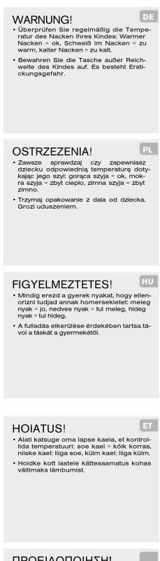 WARNING! • Überprüfen Sie regelmäßig die Temperatur des Nacken Ihres Kindes: Warmer Nacken = ok, Schweiß im Nacken = zu warm, kalter Nacken = zu kalt. • Bewahren Sie die Tasche außer Reichweite des Kindes auf. Es besteht Erstickungsgefahr. OSTRZEZENIA! • Zawsze sprawdzą czy zapewinsz dziecku odpowiednią temperaturę dotykające jego szyt gorąca szyja = ok, mokra szyja = zbyt clepło, zimna szyja = zbyt zimno. • Trzyjmaj opakowanie z dala od dziecka. Grozi uduszeniem. FIGYELMEZTETES! • Mindig erezd a gyerek nyakat, hogy ellenorizni tujjad annak homerseketet: meleg nyak = jo, nedves nyak = tuł meleg, hideg nyak = tul hideg. • A fulladás elerkülése érdekében tartsa távol a tāskat a gyermekėtől. HOIATUS! • Alati katsuge oma lapse kaela, et kontrolidia temperatuurt: soo keal = KÓK korras, niske kaet: līga soe, kuim kaet: līga külm. • Holdke kott lastele kättesaamatus kohas vältimaks lámbumist.