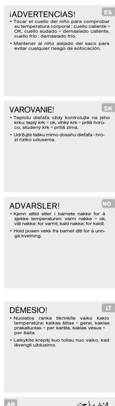 iADVERTENCIAS! • Tocar el ciuelo del niño para comprobar su temperatura corporal : cuello caliente - OK, cuello sudado - demasiado callente, cuello frio : demasiado frio. • Mantener al niño alejado del saco para evitar cualquier riesgo de sofocación. VAROVANIE! • Teplotu dieía-fa vždy kontrolujte na jeho krku: teplý krk = ok, vlhký krk = prílš horu-co, studený krk = prílš zima. • Udržuje taiku mimo dosahu dieía-fa - hro-zi razko udusenia. ADVARSLER! • Kjenn allid etter i barnets nakke for á sjekke temperaturn: varm nakke = ok, višt nakke: for varmt, kaid nakke: for kaldt. • Hold posen vekk fra barnel dilti for á unngá kveining. DÉMESIO! • Nuolatos ranka tikrinkite vaiko kaklo temperatura: kaklas šiitas = gerai, kaklas prakaltuotas = per karšta, kaklas vesus = per šalta. AR