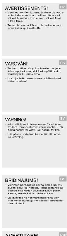 AVERTISSEMENTS! • Veuilliez verifier la température de votre enfant dans son cou : s'il est tiède = ok, s'il est humide = trop chaud, s'il est froid = trop froid. • Tenez le sac : à l'écart de votre enfant pour éviter qu'il s'étouffe. VAROVÁNÍ! • Teplotu ditète vždy kontroljte na jeho krku: teplý krk = ok, vihý krk = prífilí horko, studeny krk = prífilí žima. • Udržujte tasku mimo dosah ditète - hroží riziko udusiení. VARNING! • Känn allid pá ditt barns nacke för att kontrilera temperaturen: varm nacke = ok, fuktis nacke: för varm, kall nacke: för kall. • Hälä pásen borta från barnet för att undvíká kvävning. BRÍDINÁJUMS! • Viennér párbaudiet bérna kakla un muguras delu, lai noteiktu temperaturas at-blisítu silts kakla = ok, slapljik kasls: párāk karsts, auksts kakls: párāk auksts. • Lai izvaírtos no nosmakānas riska, viennér turiet lepakojumu bérnam nesasnie-dzamà vidaš. AVERTIZAREI