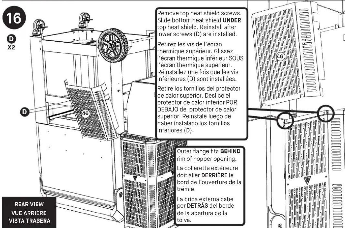 16 D X2 Remove top heat shield screws. Slide bottom heat shield UNDER top heat shield. Reinstall after lower screws (D) are installed. Retirez les vis de l'écran thermique supérieur. Glissez l'écran thermique inférieur SOUS l'écran thermique supérieur. Réinstallez une fois que les vis inférieures (D) sont installées. Retire los tornillos del protector de calor superior. Deslice el protector de calor inferior POR DEBAJO del protector de calor superior. Reinstale luego de haber instalado los tornillos inferiores (D). 46 46 Outer flange fits BEHIND rim of hopper opening. La collerette extérieure doit aller DERRIÈRE le bord de l'ouverture de la trémie. La brida externa cabe por DETRÁS del borde de la abertura de la tolva. REAR VIEW VUE ARRIÈRE VISTA TRASERA
