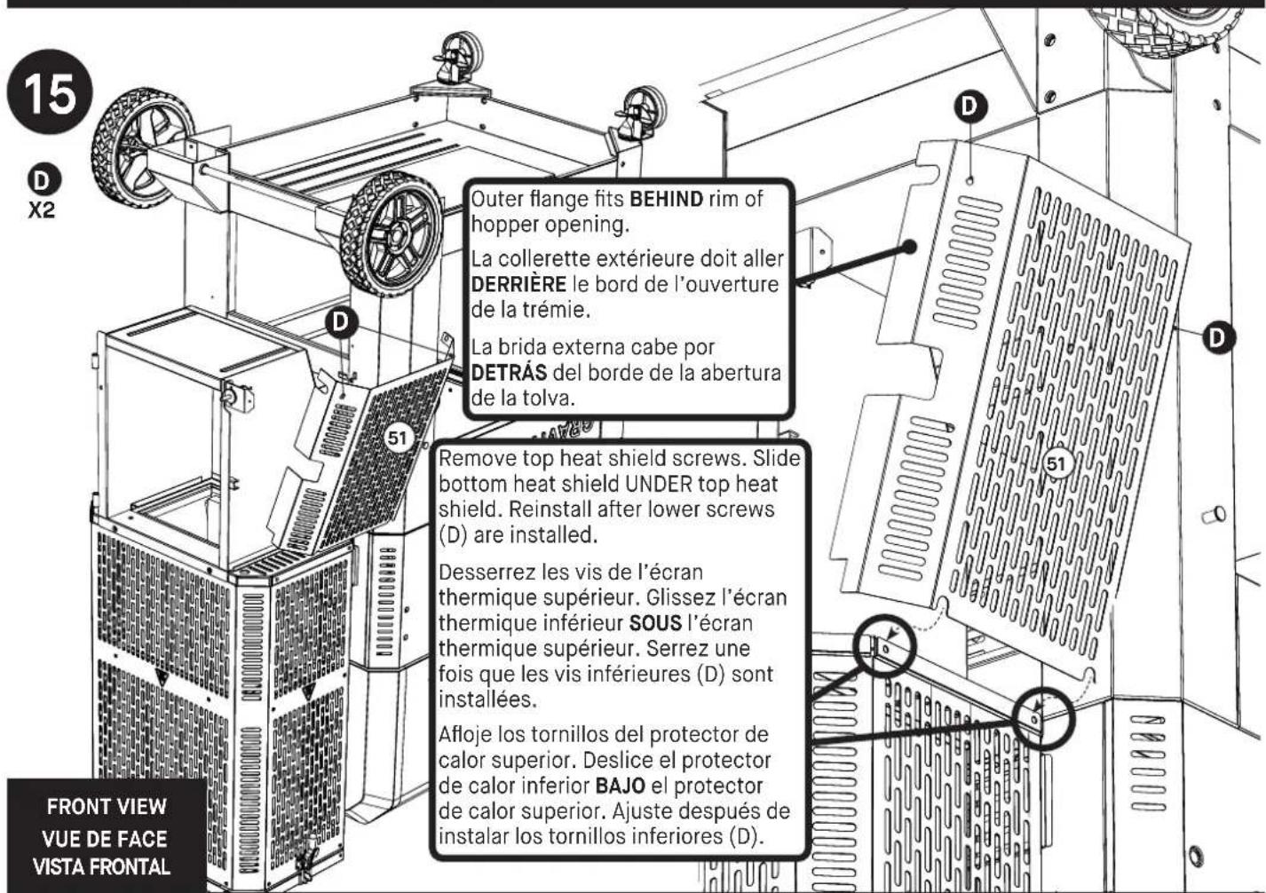 15 D X2 Outer flange fits BEHIND rim of hopper opening. La collerette extérieure doit aller DERRIÈRE le bord de l'ouverture de la trémie. La brida externa cabe por DETRÀS del borde de la abertura de la tolva. Remove top heat shield screws. Slide bottom heat shield UNDER top heat shield. Reinstall after lower screws (D) are installed. Desserrez les vis de l'écran thermique supérieur. Glissez l'écran thermique inférieur SOUS l'écran thermique supérieur. Serrez une fois que les vis inférieures (D) sont installées. Afloje los tornillos del protector de calor superior. Deslice el protector de calor inferior BAJO el protector de calor superior. Ajuste después de instalar los tornillos inferiores (D). 51 51 FRONT VIEW VUE DE FACE VISTA FRONTAL