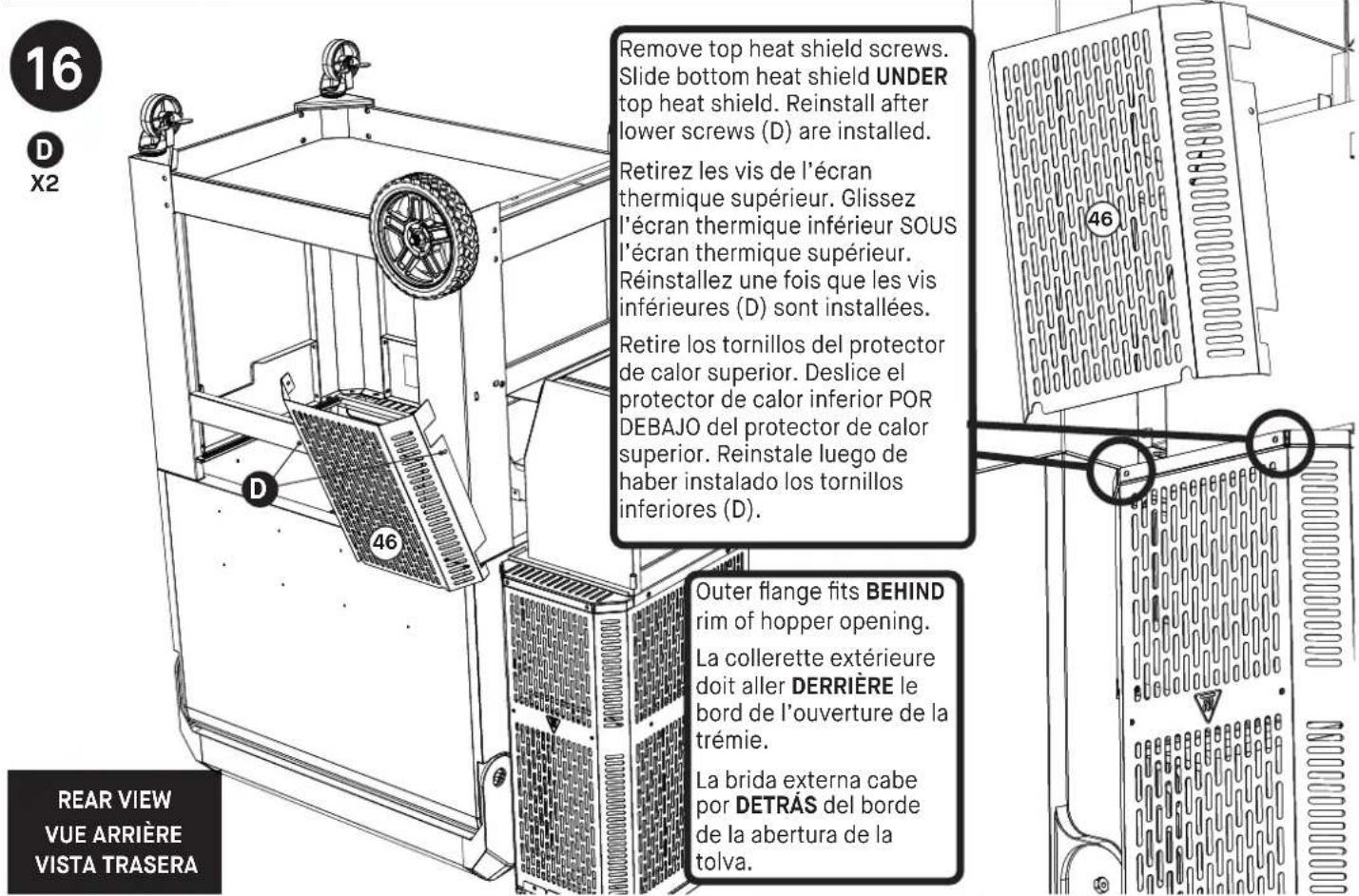16 D X2 Remove top heat shield screws. Slide bottom heat shield UNDER top heat shield. Reinstall after lower screws (D) are installed. Retirez les vis de l'écran thermique supérieur. Glissez l'écran thermique inférieur SOUS l'écran thermique supérieur. Réinstallez une fois que les vis inférieures (D) sont installées. Retire los tornillos del protector de calor superior. Deslice el protector de calor inferior POR DEBAJO del protector de calor superior. Reinstale luego de haber instalado los tornillos inferiores (D). 46 46 Outer flange fits BEHIND rim of hopper opening. La collerette extérieure doit aller DERRIÈRE le bord de l'ouverture de la trémie. La brida externa cabe por DETRÀS del borde de la abertura de la tolva. REAR VIEW VUE ARRIÈRE VISTA TRASERA