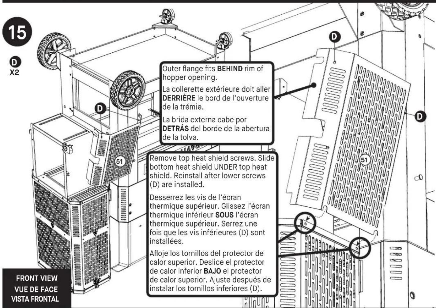 15 D X2 Outer flange fits BEHIND rim of hopper opening. La collerette extérieure doit aller DERRIÈRE le bord de l'ouverture de la trémie. La brida externa cabe por DETRÀS del borde de la abertura de la tolva. Remove top heat shield screws. Slide bottom heat shield UNDER top heat shield. Reinstall after lower screws (D) are installed. Desserrez les vis de l'écran thermique supérieur. Glissez l'écran thermique inférieur SOUS l'écran thermique supérieur. Serrez une fois que les vis inférieures (D) sont installées. Afloje los tornillos del protector de calor superior. Deslice el protector de calor inferior BAJO el protector de calor superior. Ajuste después de instalar los tornillos inferiores (D). FRONT VIEW VUE DE FACE VISTA FRONTAL