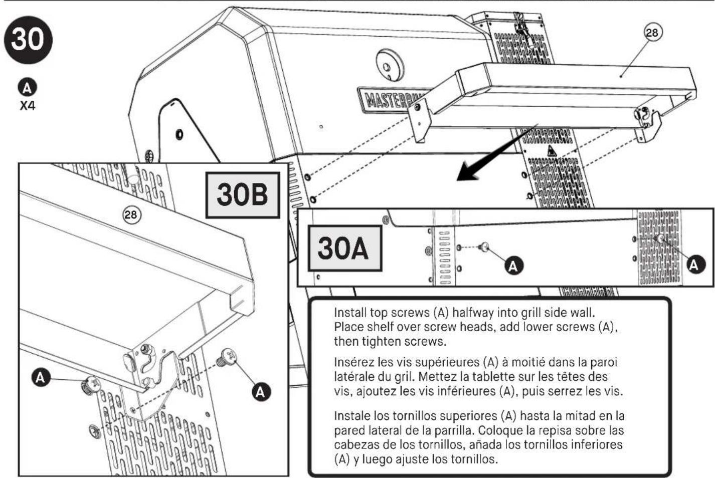30 A X4 28 MASTER 30B 30A Install top screws (A) halfway into grill side wall. Place shelf over screw heads, add lower screws (A), then tighten screws. Insérez les vis supérieures (A) à moitié dans la paroi latérale du gril. Mettez la tablette sur les têtes des vis, ajoutez les vis inférieures (A), puis serrez les vis. Instale los tornillos superiores (A) hasta la mitad en la pared lateral de la parrilla. Coloque la repisa sobre las cabezas de los tornillos, añada los tornillos inferiores (A) y luego ajuste los tornillos.