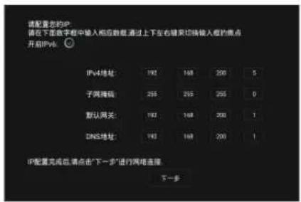 请配置您的IP 潜在下面数字框中输入相应数据 通过上下左右键来切换输入框的焦点 开启IPv6. IPv4地址: 192 148 200 5 子网掩码: 255 255 255 0 默认网关: 192 148 200 1 DNS地址: 192 148 200 1 IP配置完成后,请点击“下一步”进行网络连接。 下一步
