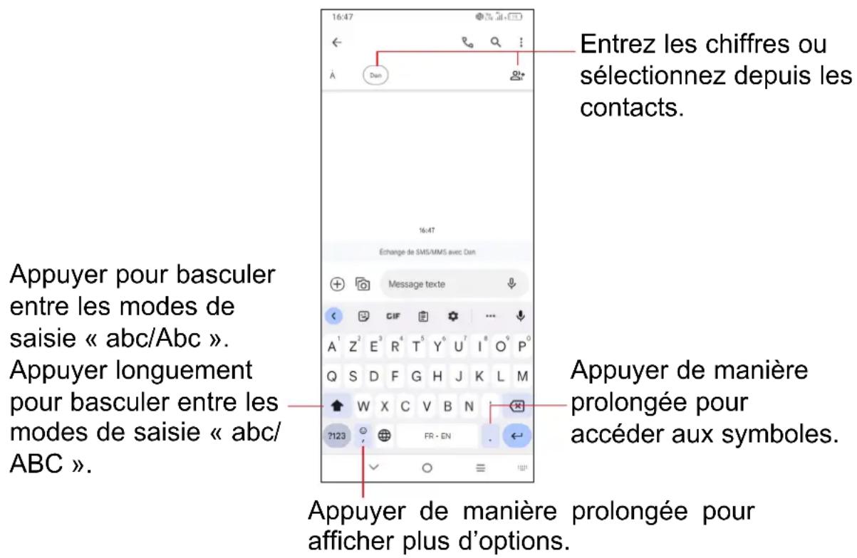 Entrez les chiffres ou sélectionnez depuis les contacts. 16:47 Échange de SMS/MMS avec Dan Message texte Appuyer pour basculer entre les modes de saisie « abc/Abc ». Appuyer longuement pour basculer entre les modes de saisie « abc/ABC ». Appuyer de manière prolongée pour accéder aux symboles. Appuyer de manière prolongée pour afficher plus d'options.