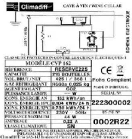 CLASSE DE PROTECTION CONTRÉ LES CHOCS ÉLECTRIQUES: MODELE CVP 162 REFERENCE RESERVE225 CAPACTE 216 BOUTELLES VOL. BRUT / NET 425 l / 368 l GAZ REFRIGÉRANT R600a 0,025 kg AGENT INOLANT CO2 PUISSANCE LAMPE --- W CONS. ENERGIE AN 152 kWh/an CONS. ENERGIE 16°C 0,104 kWh/24 h CONS. ENERGIE 32°C 0,730 kWh/24 h VOLTAGE TROUENCE 230V - 50Hz PUSSANCE MAXIMUM 44 W AMPERAGE 0,22 A CLASSE CLIMATIQUE SN RESERVE225 SERIAL N° 222300002 USINE N° 0002R22 INFELAMMABLE OUD'UN ENDORIE EXPONE AUX RADIATIONS. CLIMADILL Trio SAS-143 bordesed Pierre Laufachewy-7230 Arage-France