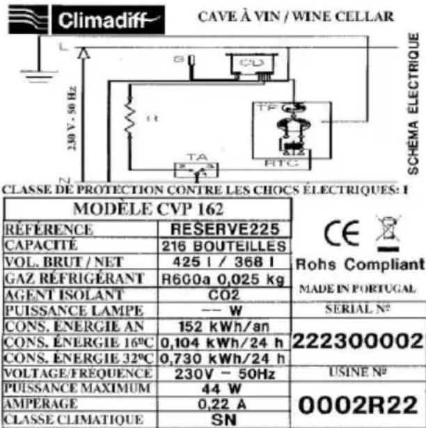 Climadiff CAVE À VIN / WINE CELLAR SCHEMA ELECTRIQUE L 230 V. 50 Hz TA RTC CLASSE DE PROTECTION CONTRE LES CHOCs ELECTRIQUES: I MODELE CVP 162 RÉFERENCE RESERVE225 CAPACITÉ 216 BOUTEILLES VOL. BRUT / NET 425 l / 368 l GAZ RÉFRIGÉRANT R600a 0,025 kg AGENT ISOLANT CO2 PUISSANCE LAMPE -- W SERIAL N° CONS. ÉNERGIE AN 152 kWh/an 222300002 CONS. ÉNERGIE 16°C 0,104 kWh/24 h CONS. ÉNERGIE 32°C 0,730 kWh/24 h VOLTAGE/FREQUENCE 230V - 50Hz USINE N° PUISSANCE MAXIMUM 44 W 0002R22 AMPERAGE 0,22 A CLASSE CLIMATIQUE SN