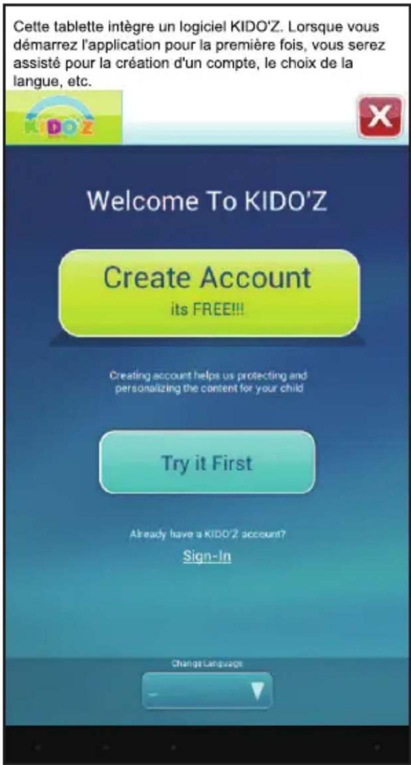Cette tablette intègre un logiciel KIDO'Z. Lorsque vous démarrez l'application pour la première fois, vous serez assisté pour la création d'un compte, le choix de la langue, etc. Welcome To KIDO'Z Create Account its FREE!!! Creating account helps us protecting and personalizing the content for your child Try it First Already have a KIDO'Z account? Sign-In Change Language