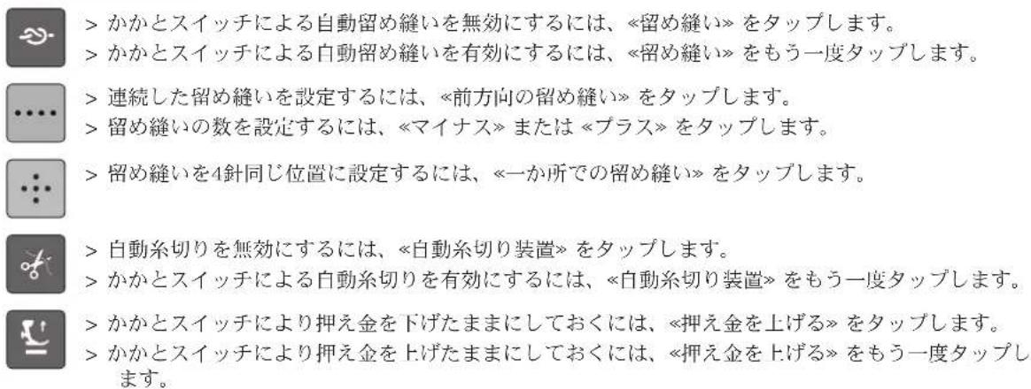 > かかとスイッチによる自動留め縫いを無効にするには、《留め縫い》をタップします。 > かかとスイッチによる自動留め縫いを有効にするには、《留め縫い》をもう一度タップします。 > 連続した留め縫いを設定するには、《前方向の留め縫い》をタップします。 > 留め縫いの数を設定するには、《マイナス》または《プラス》をタップします。 > 留め縫いを4針同じ位置に設定するには、《一か所での留め縫い》をタップします。 > 自動糸切りを無効にするには、《自動糸切り装置》をタップします。 > かかとスイッチによる自動糸切りを有効にするには、《自動糸切り装置》をもう一度タップします。 > かかとスイッチにより押え金を下げたままにしておくには、《押え金を上げる》をタップします。 > かかとスイッチにより押え金を上げたままにしておくには、《押え金を上げる》をもう一度タップします。