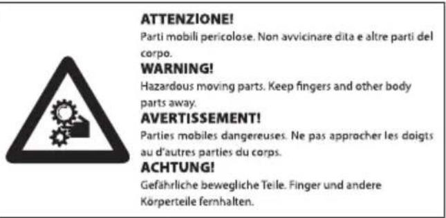 ATTENZIONE! Parti mobili pericolose. Non avvicinare dita e altre parti del corpo. WARNING! Hazardous moving parts. Keep fingers and other body parts away. AVERTISSEMENT! Parties mobiles dangereuses. Ne pas approcher les doigts au d'autres parties du corps. ACHTUNG! Gefährliche bewegliche Teile. Finger und andere Körperteile fernhalten.