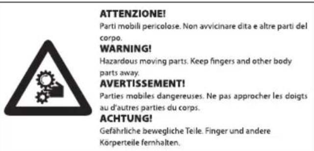 ATTENZIONE! Parti mobili pericolose. Non avvicinare dita e altre parti del corpo. WARNING! Hazardous moving parts. Keep fingers and other body parts away. AVERTISSEMENT! Parties mobiles dangereuses. Ne pas approcher les doigts au d'autres parties du corps. ACHTUNG! Gefährliche bewegliche Teile. Finger und andere Korperteile fernhalten.