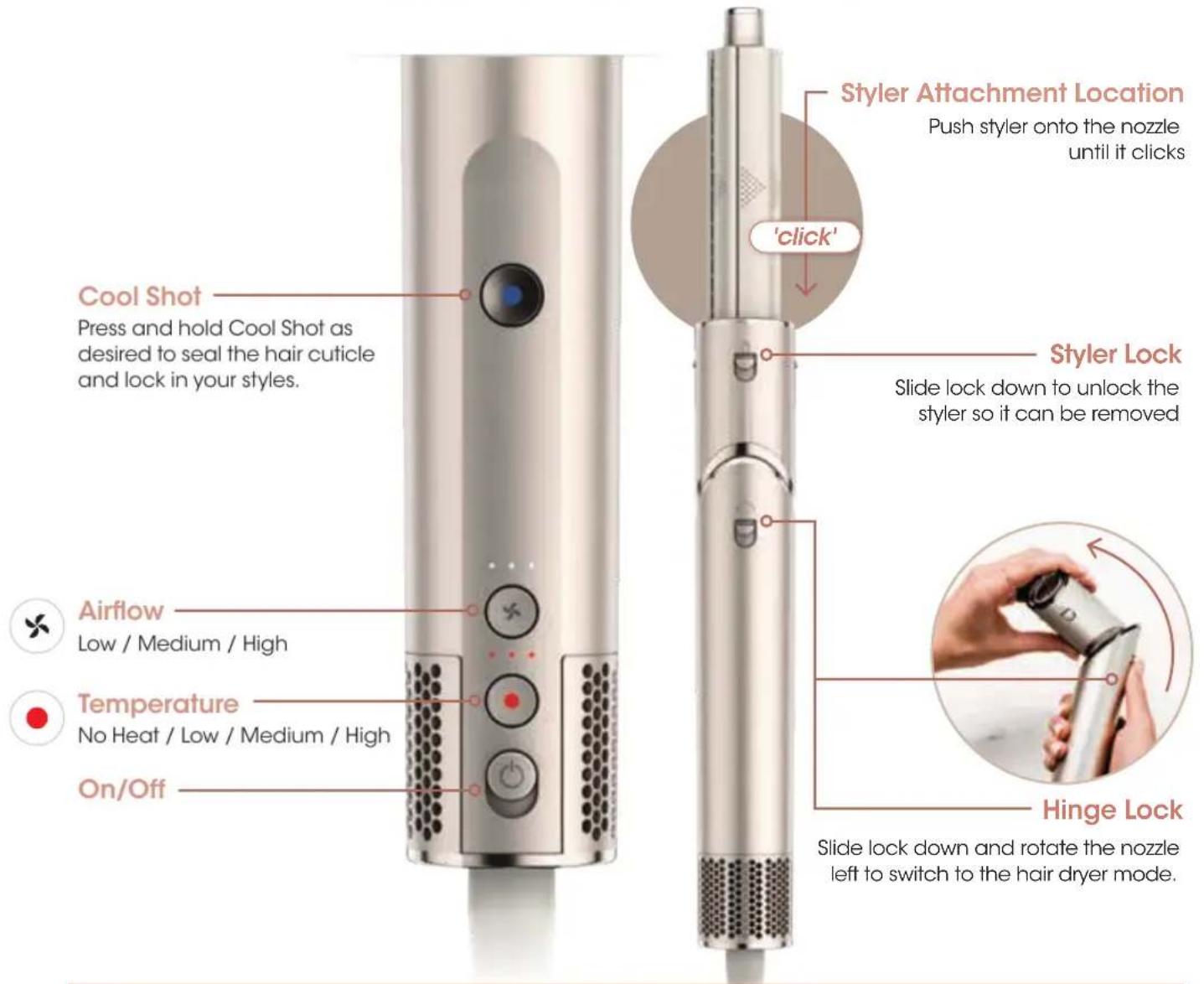 Cool Shot Press and hold Cool Shot as desired to seal the hair cuticle and lock in your styles. Airflow Low / Medium / High Temperature No Heat / Low / Medium / High On/Off Styler Attachment Location Push stylistor onto the nozzle until it clicks 'click' Styler Lock Slide lock down to unlock the stylistor so it can be removed Hinge Lock Slide lock down and rotate the nozzle left to switch to the hair dryer mode.