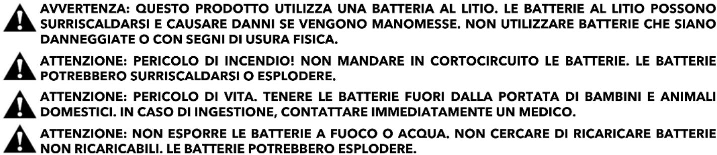 AVVERTENZA: QUESTO PRODOTTO UTILIZZA UNA BATTERIA AL LITIO. LE BATTERIE AL LITIO POSSONO SURRISCALDARSI E CAUSARE DANNI SE VENGONO MANOMESSE. NON UTILIZZARE BATTERIE CHE SIANO DANNEGGIATE O CON SEGNI DI USURA FISICA. ATTENZIONE: PERICOLO DI INCENDIO! NON MANDARE IN CORTOCIRCUITO LE BATTERIE. LE BATTERIE POTREBBERO SURRISCALDARSI O ESPLODERE. ATTENZIONE: PERICOLO DI VITA. TENERE LE BATTERIE FUORI DALLA PORTATA DI BAMBINI E ANIMALI DOMESTICI. IN CASO DI INGESTIONE, CONTATTARE IMMEDIATAMENTE UN MEDICO. ATTENZIONE: NON ESPORRE LE BATTERIE A FUOCO O ACQUA. NON CERCARE DI RICARICARE BATTERIE NON RICARICABILI. LE BATTERIE POTREBBERO ESPLODERE.
