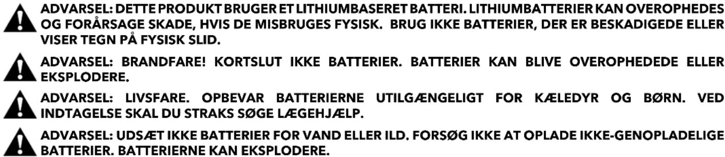 ADVARSEL: DETTE PRODUKT BRUGER ET LITHIUMBASERET BATTERI. LITHIUMBATTERIER KAN OVEROPHEDES OG FORÅRSAGE SKADE, HVIS DE MISBRUGES FYSISK. BRUG IKKE BATTERIER, DER ER BESKADIGEDE ELLER VISER TEGN PÅ FYSISK SLID. ADVARSEL: BRANDFARE! KORTSLUT IKKE BATTERIER. BATTERIER KAN BLIVE OVEROPHEDEDE ELLER EKSPLODERE. ADVARSEL: LIVSFARE. OPBEVAR BATTERIERNE UTILGÆNGELIGT FOR KÆLEDYR OG B∅RN. VED INDTAGELSE SKAL DU STRAKS SøGE LÆGEHJÆLP. ADVARSEL: UDSÆT IKKE BATTERIER FOR VAND ELLER ILD. FORS∅G IKKE AT OPLADE IKKE-GENOPLADELIGE BATTERIER. BATTERIERNE KAN EKSPLODERE.