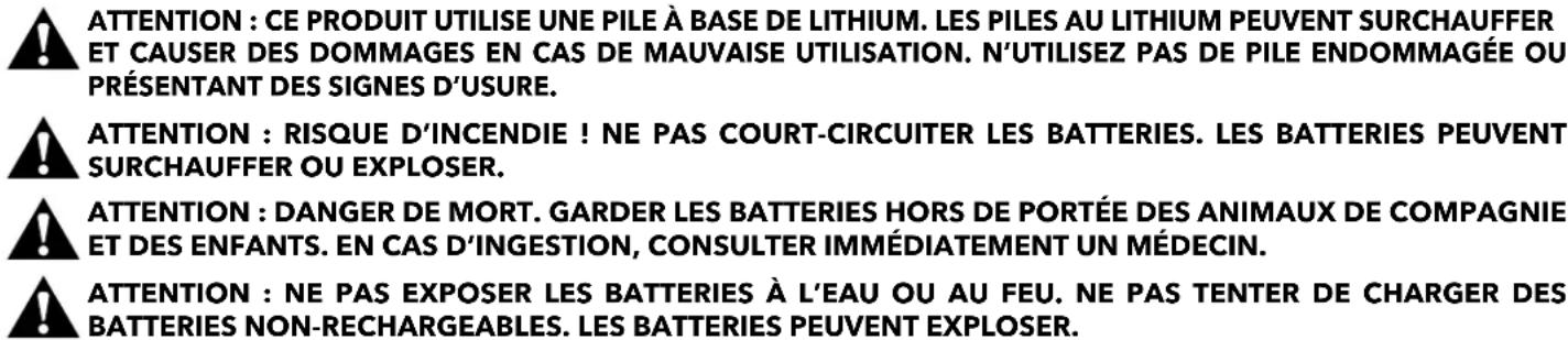 ATTENTION : CE PRODUIT UTILISE UNE PILE À BASE DE LITHIUM. LES PILES AU LITHIUM PEUVENT SURCHAUFFER ET CAUSER DES DOMMAGES EN CAS DE MAUVAISE UTILISATION. N'UTILISEZ PAS DE PILE ENDOMMAGÉE OU PRÉSENTANT DES SIGNES D'USURE. ATTENTION : RISQUE D'INCENDIE ! NE PAS COURT-CIRCUITER LES BATTERIES. LES BATTERIES PEUVENT SURCHAUFFER OU EXPLOSER. ATTENTION : DANGER DE MORT. GARDER LES BATTERIES HORS DE PORTÉE DES ANIMAUX DE COMPAGNIE ET DES ENFANTS. EN CAS D'INGESTION, CONSULTER IMMÉDIATEMENT UN MÉDECIN. ATTENTION : NE PAS EXPOSER LES BATTERIES À L'EAU OU AU FEU. NE PAS TENTER DE CHARGER DES BATTERIES NON-RECHARGEABLES. LES BATTERIES PEUVENT EXPLOSER.